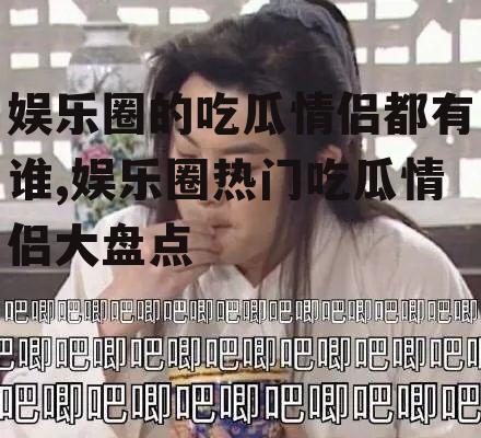 娱乐圈的吃瓜情侣都有谁,娱乐圈热门吃瓜情侣大盘点