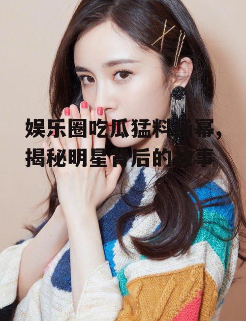 娱乐圈吃瓜猛料杨幂,揭秘明星背后的故事