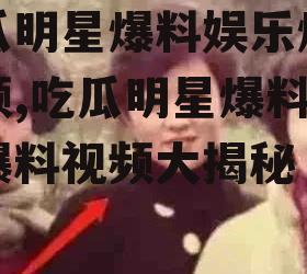 吃瓜明星爆料娱乐爆料视频,吃瓜明星爆料娱乐爆料视频大揭秘
