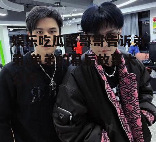 娱乐吃瓜酱哥哥告诉弟弟,弟弟的幕后故事大公开