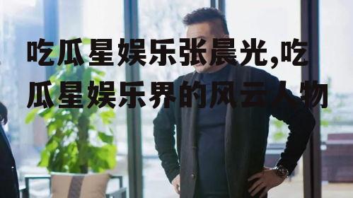 吃瓜星娱乐张晨光,吃瓜星娱乐界的风云人物