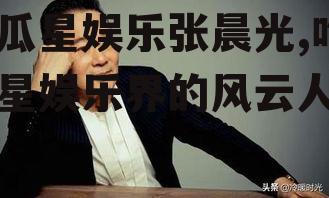 吃瓜星娱乐张晨光,吃瓜星娱乐界的风云人物