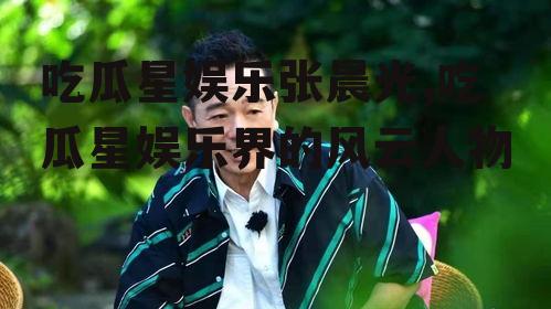 吃瓜星娱乐张晨光,吃瓜星娱乐界的风云人物