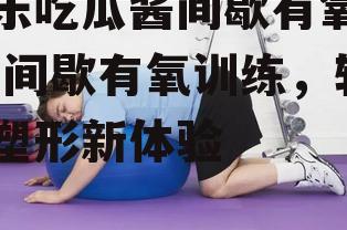 娱乐吃瓜酱间歇有氧训练,间歇有氧训练，轻松塑形新体验