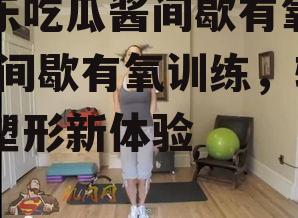 娱乐吃瓜酱间歇有氧训练,间歇有氧训练，轻松塑形新体验