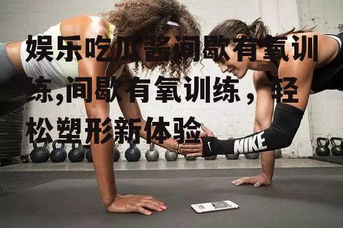 娱乐吃瓜酱间歇有氧训练,间歇有氧训练，轻松塑形新体验