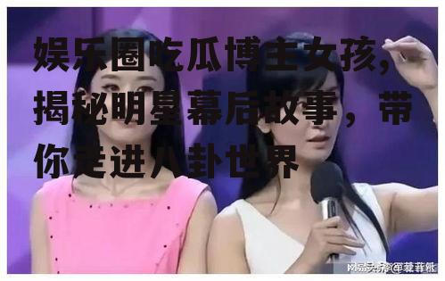娱乐圈吃瓜博主女孩,揭秘明星幕后故事，带你走进八卦世界