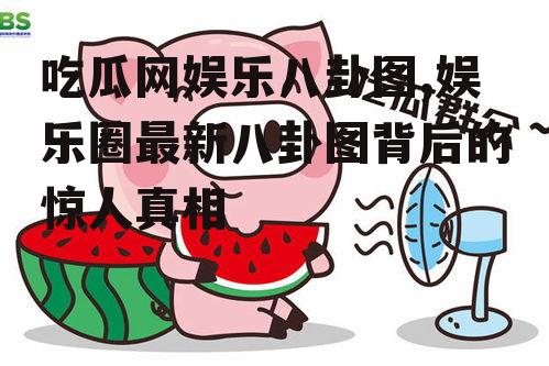 吃瓜网娱乐八卦图,娱乐圈最新八卦图背后的惊人真相