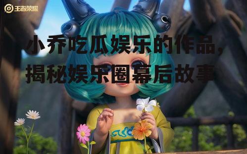 小乔吃瓜娱乐的作品,揭秘娱乐圈幕后故事