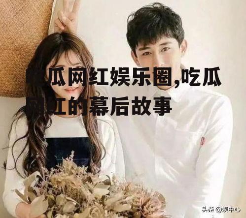 吃瓜网红娱乐圈,吃瓜网红的幕后故事