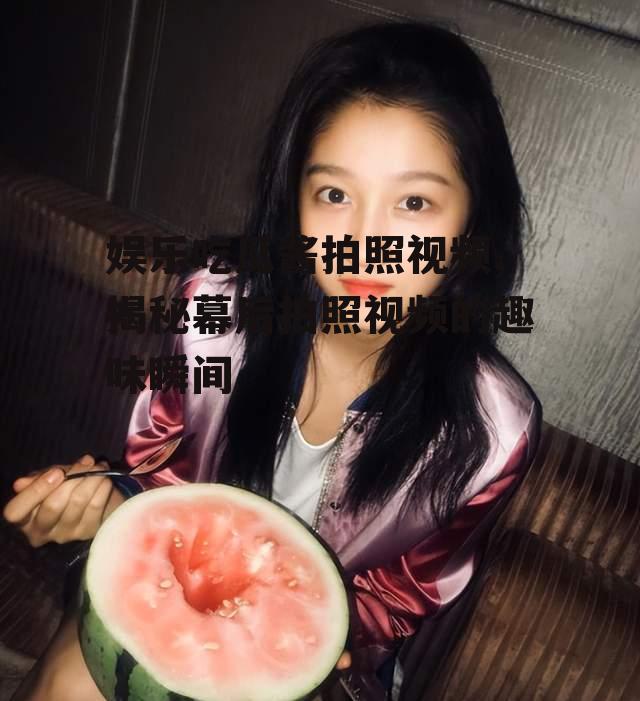 娱乐吃瓜酱拍照视频,揭秘幕后拍照视频的趣味瞬间