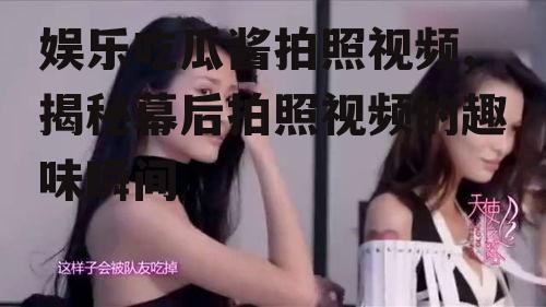 娱乐吃瓜酱拍照视频,揭秘幕后拍照视频的趣味瞬间