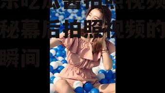 娱乐吃瓜酱拍照视频,揭秘幕后拍照视频的趣味瞬间