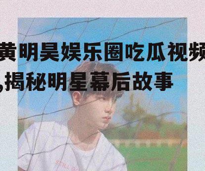 黄明昊娱乐圈吃瓜视频,揭秘明星幕后故事