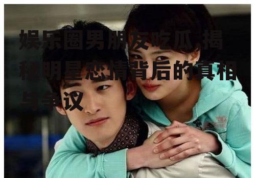 娱乐圈男朋友吃瓜,揭秘明星恋情背后的真相与争议