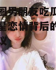 娱乐圈男朋友吃瓜,揭秘明星恋情背后的真相与争议