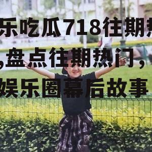 娱乐吃瓜718往期热门,盘点往期热门，揭秘娱乐圈幕后故事