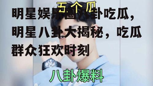 明星娱乐圈八卦吃瓜,明星八卦大揭秘，吃瓜群众狂欢时刻