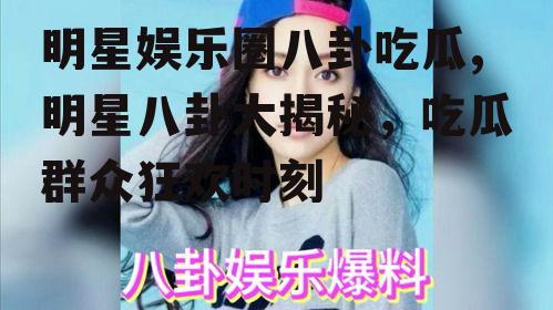 明星娱乐圈八卦吃瓜,明星八卦大揭秘，吃瓜群众狂欢时刻