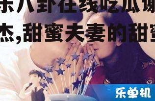 娱乐八卦在线吃瓜谢娜张杰,甜蜜夫妻的甜蜜瓜