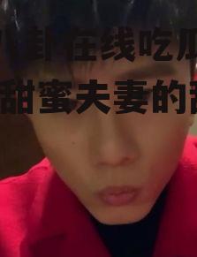 娱乐八卦在线吃瓜谢娜张杰,甜蜜夫妻的甜蜜瓜