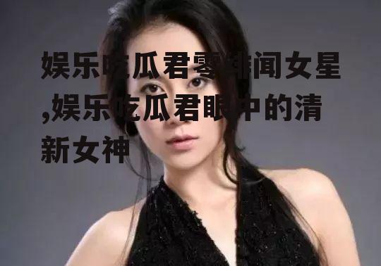 娱乐吃瓜君零绯闻女星,娱乐吃瓜君眼中的清新女神