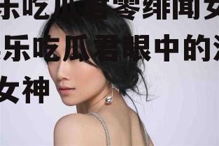 娱乐吃瓜君零绯闻女星,娱乐吃瓜君眼中的清新女神