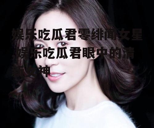 娱乐吃瓜君零绯闻女星,娱乐吃瓜君眼中的清新女神