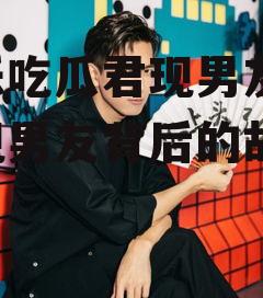 娱乐吃瓜君现男友,揭秘现男友背后的故事
