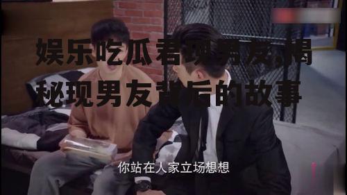 娱乐吃瓜君现男友,揭秘现男友背后的故事
