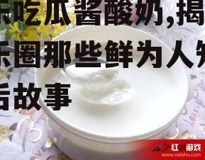 娱乐吃瓜酱酸奶,揭秘娱乐圈那些鲜为人知的幕后故事