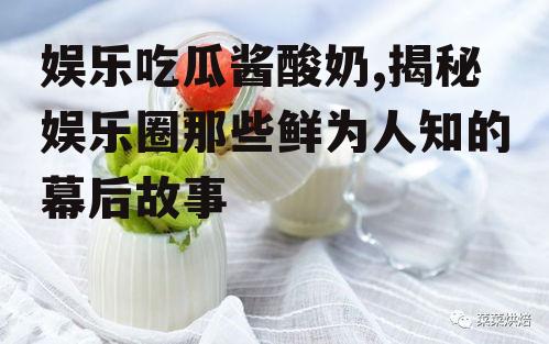 娱乐吃瓜酱酸奶,揭秘娱乐圈那些鲜为人知的幕后故事