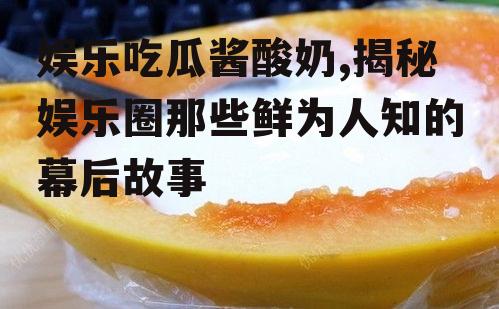 娱乐吃瓜酱酸奶,揭秘娱乐圈那些鲜为人知的幕后故事