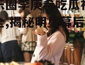 娱乐圈李庚希吃瓜视频大全,揭秘明星幕后故事