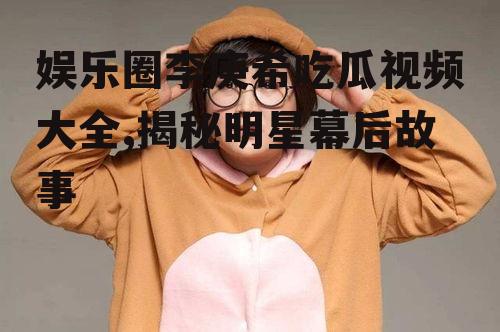 娱乐圈李庚希吃瓜视频大全,揭秘明星幕后故事
