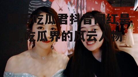 娱乐吃瓜君抖音网红是谁,吃瓜界的风云人物