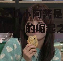 娱乐吃瓜小阿酱是谁呀,网络红人的崛起之路