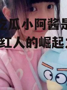 娱乐吃瓜小阿酱是谁呀,网络红人的崛起之路