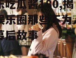 娱乐吃瓜酱180,揭秘娱乐圈那些不为人知的幕后故事