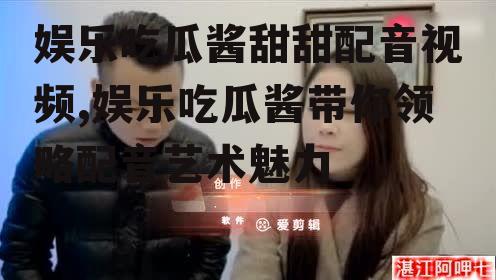 娱乐吃瓜酱甜甜配音视频,娱乐吃瓜酱带你领略配音艺术魅力