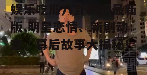 娱乐吃瓜八卦新闻最新版,明星恋情、新剧动态、幕后故事大揭秘！