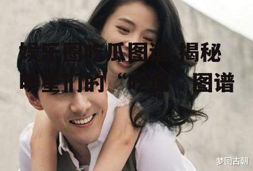 娱乐圈吃瓜图谱,揭秘明星们的“吃瓜”图谱