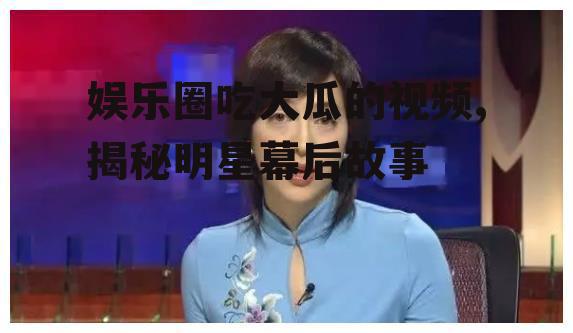 娱乐圈吃大瓜的视频,揭秘明星幕后故事