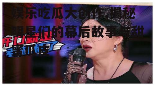 娱乐吃瓜大创作,揭秘明星们的幕后故事与甜蜜瓜皮