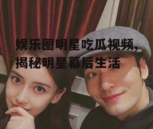 娱乐圈明星吃瓜视频,揭秘明星幕后生活