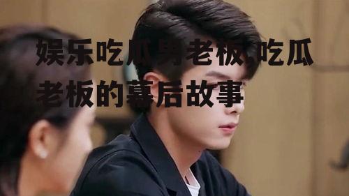 娱乐吃瓜男老板,吃瓜老板的幕后故事