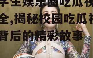 大学生娱乐圈吃瓜视频大全,揭秘校园吃瓜视频背后的精彩故事