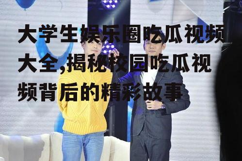 大学生娱乐圈吃瓜视频大全,揭秘校园吃瓜视频背后的精彩故事