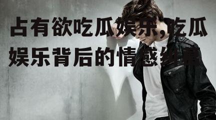 占有欲吃瓜娱乐,吃瓜娱乐背后的情感纠葛