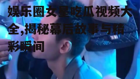 娱乐圈女星吃瓜视频大全,揭秘幕后故事与精彩瞬间